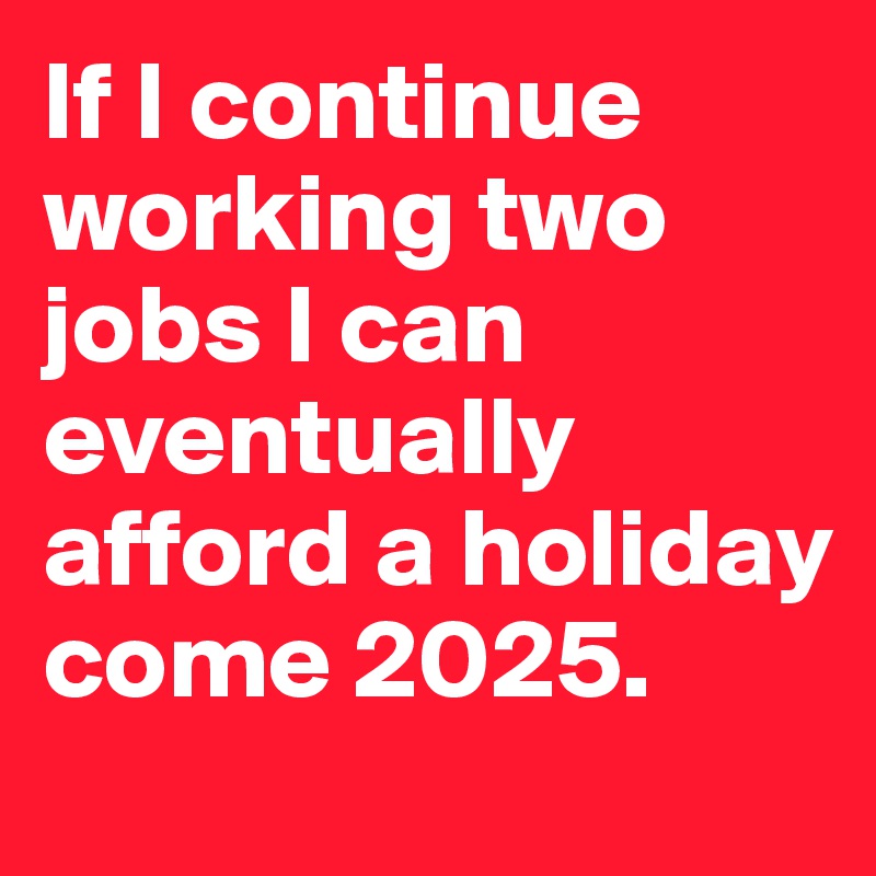 If I continue working two jobs I can eventually afford a holiday come 2025.