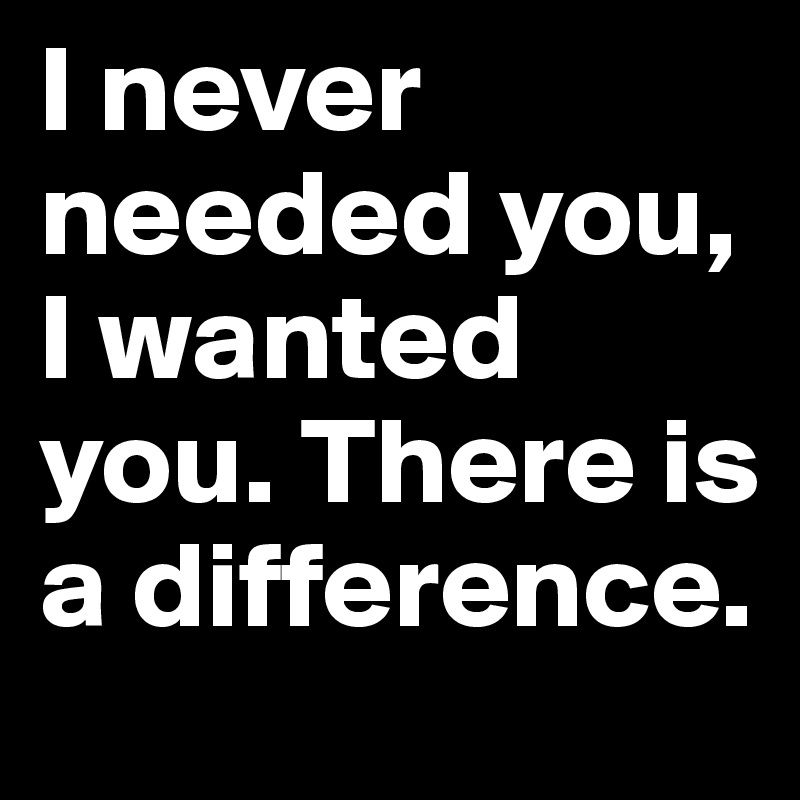 I never needed you, I wanted you. There is a difference.