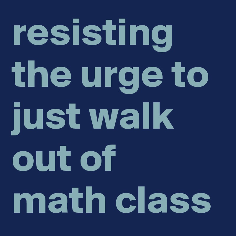 resisting the urge to just walk out of math class