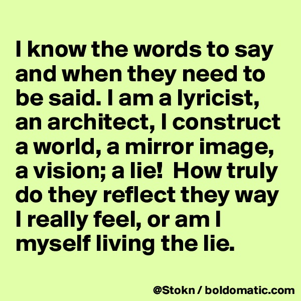 
I know the words to say and when they need to be said. I am a lyricist, an architect, I construct a world, a mirror image, a vision; a lie!  How truly do they reflect they way I really feel, or am I myself living the lie.
