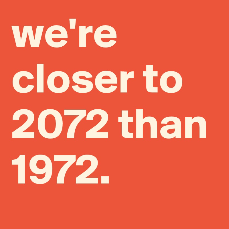 we're closer to 2072 than 1972.