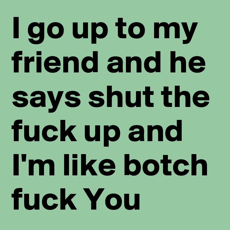 I go up to my friend and he says shut the fuck up and I'm like botch fuck You