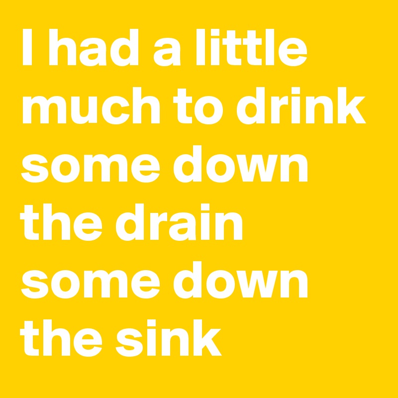 I had a little much to drink some down the drain some down the sink