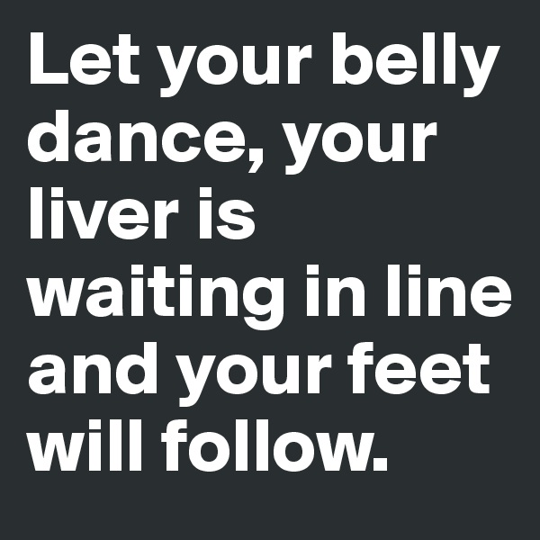 Let your belly dance, your liver is waiting in line and your feet will follow.