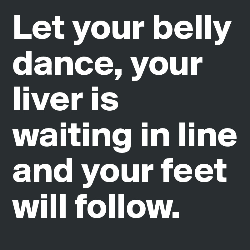 Let your belly dance, your liver is waiting in line and your feet will follow.