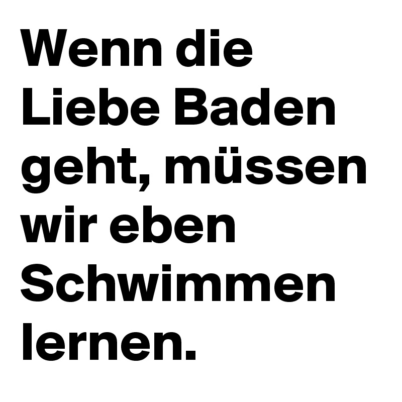 Wenn die Liebe Baden geht, müssen wir eben Schwimmen lernen.