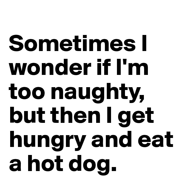 
Sometimes I wonder if I'm too naughty, but then I get hungry and eat a hot dog.
