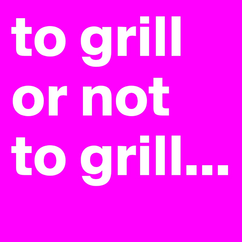 to grill or not to grill...