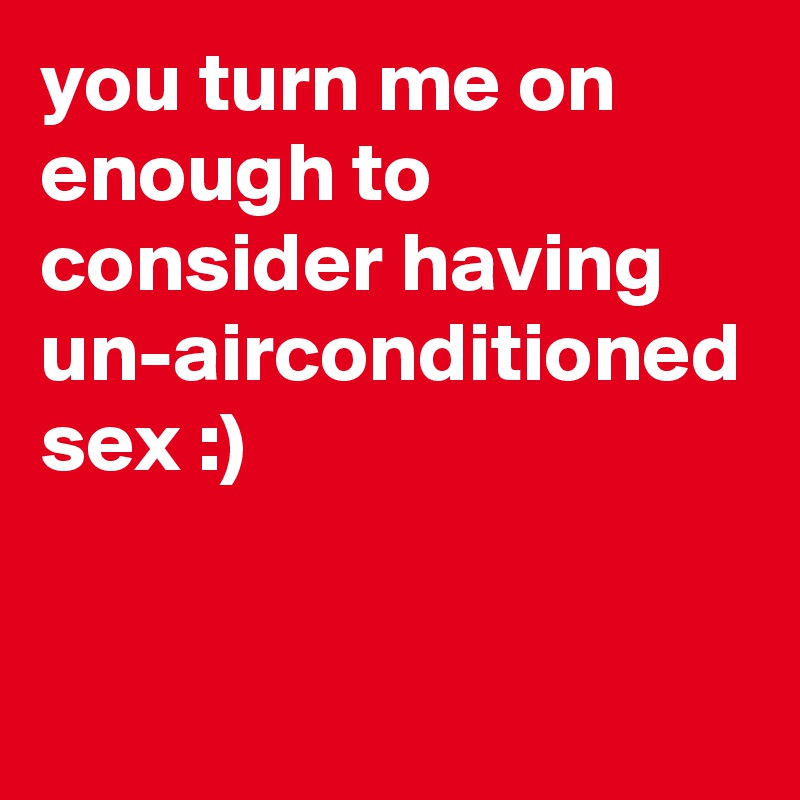 you turn me on enough to consider having un-airconditioned sex :)
