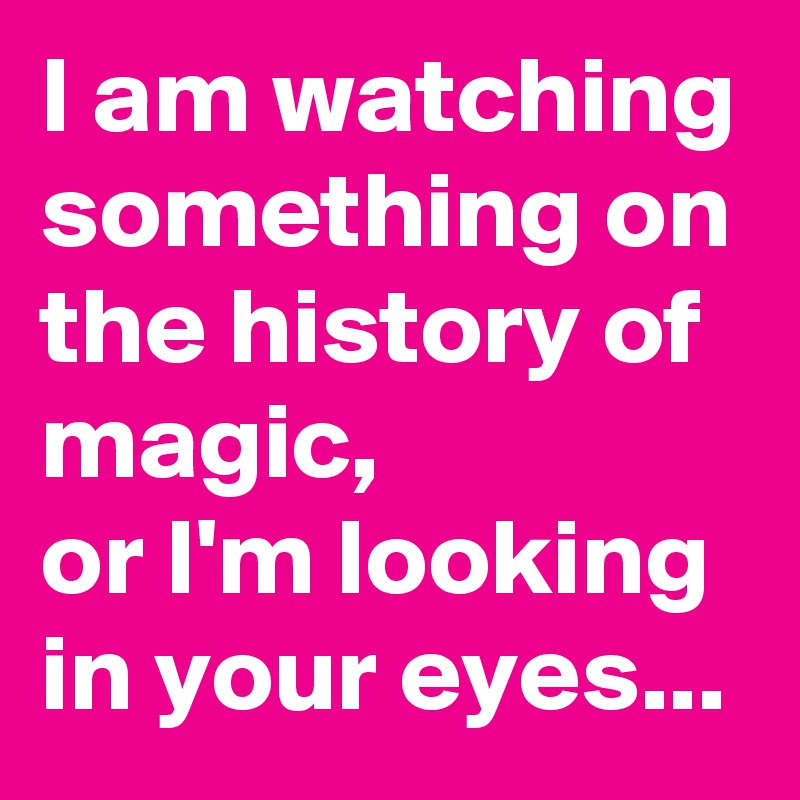 I am watching something on the history of magic,
or I'm looking in your eyes...