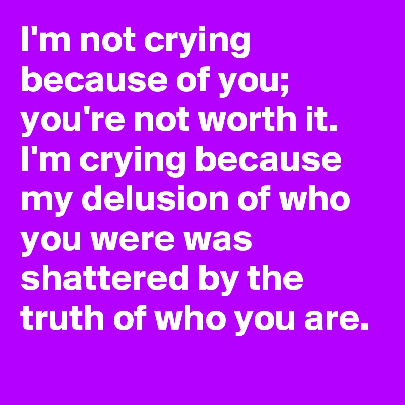 I'm not crying because of you; you're not worth it. I'm crying because my delusion of who you were was shattered by the truth of who you are.