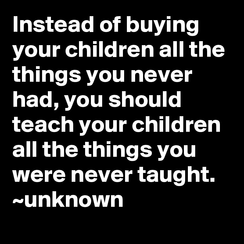 Instead of buying your children all the things you never had, you should teach your children all the things you were never taught.
~unknown