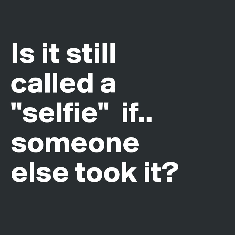 
Is it still
called a
"selfie"  if..
someone 
else took it?
