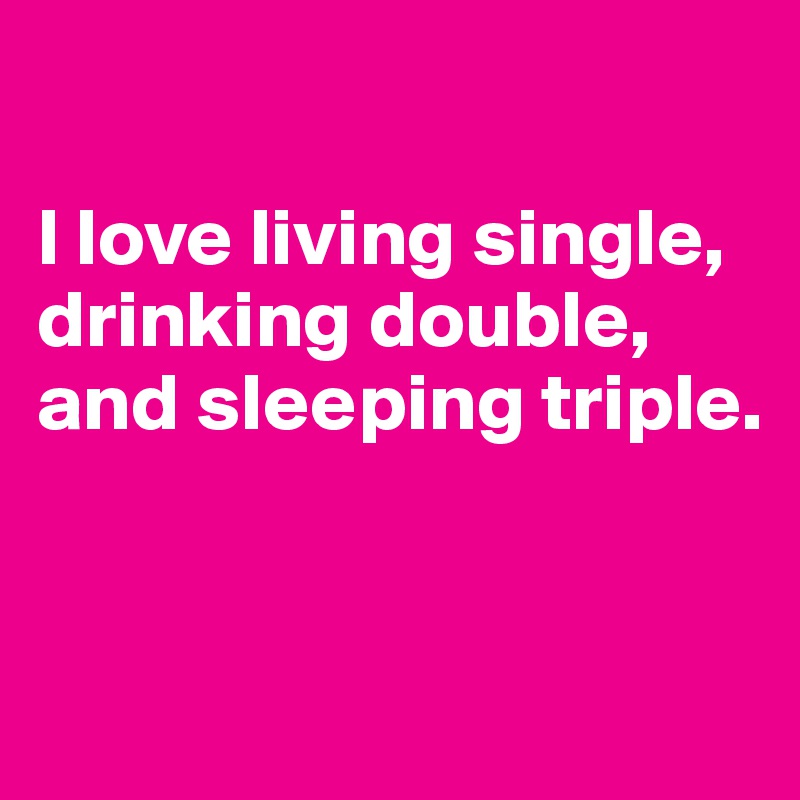 

I love living single, drinking double, and sleeping triple.


