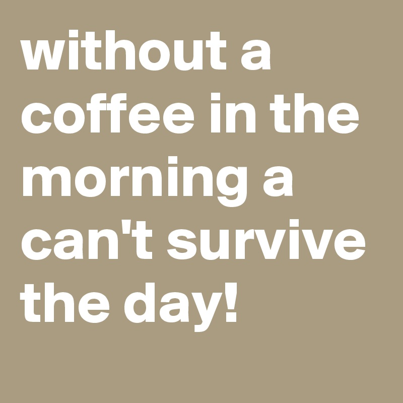 without a coffee in the morning a can't survive the day! 