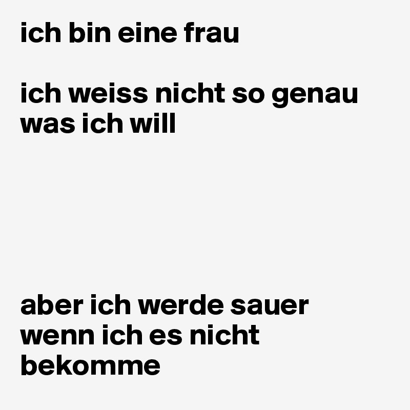 ich bin eine frau

ich weiss nicht so genau was ich will





aber ich werde sauer wenn ich es nicht bekomme