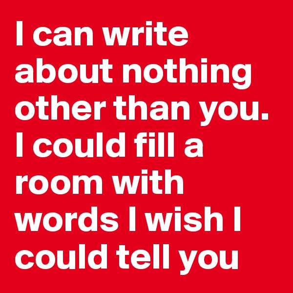 I can write about nothing other than you. I could fill a room with words I wish I could tell you
