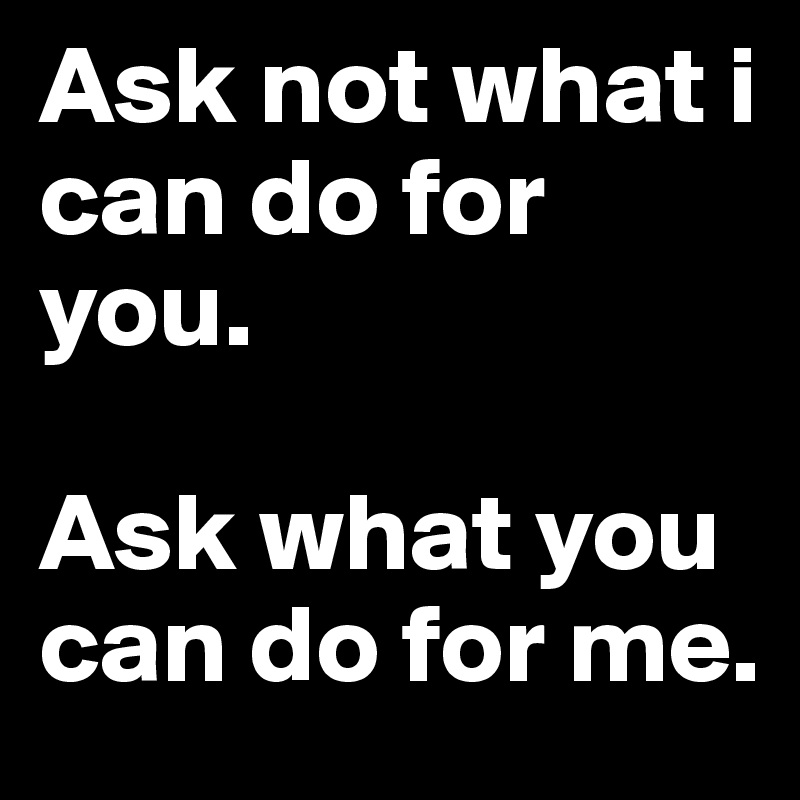 Ask not what i can do for you.

Ask what you can do for me.