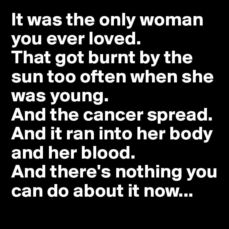 It was the only woman you ever loved.
That got burnt by the sun too often when she was young.
And the cancer spread. And it ran into her body and her blood.
And there's nothing you can do about it now...