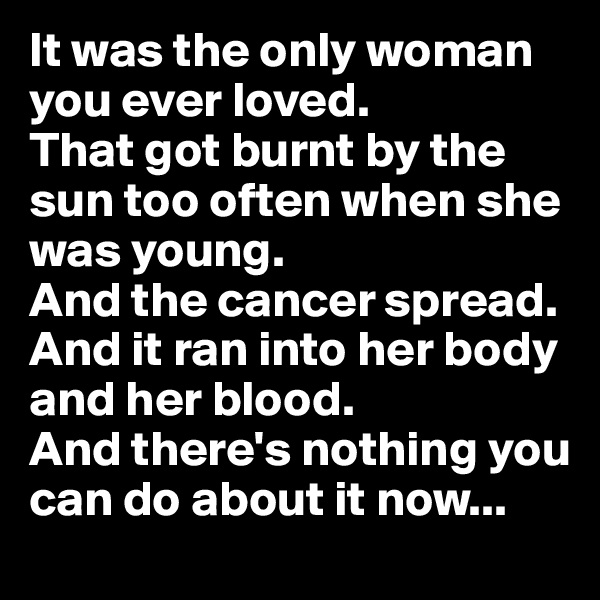 It was the only woman you ever loved.
That got burnt by the sun too often when she was young.
And the cancer spread. And it ran into her body and her blood.
And there's nothing you can do about it now...