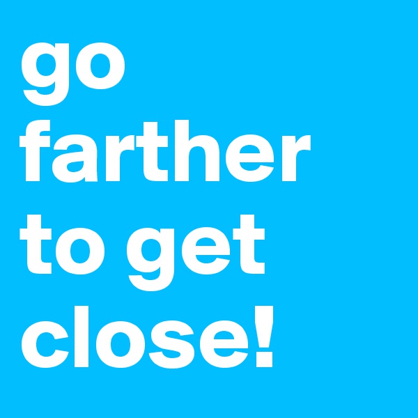 go farther to get close!