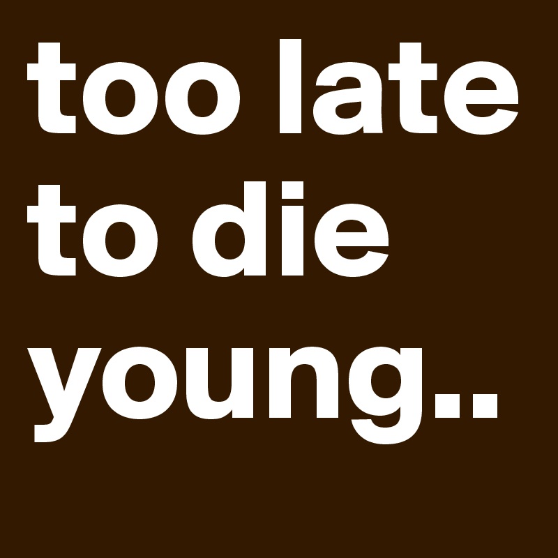 too late to die young..