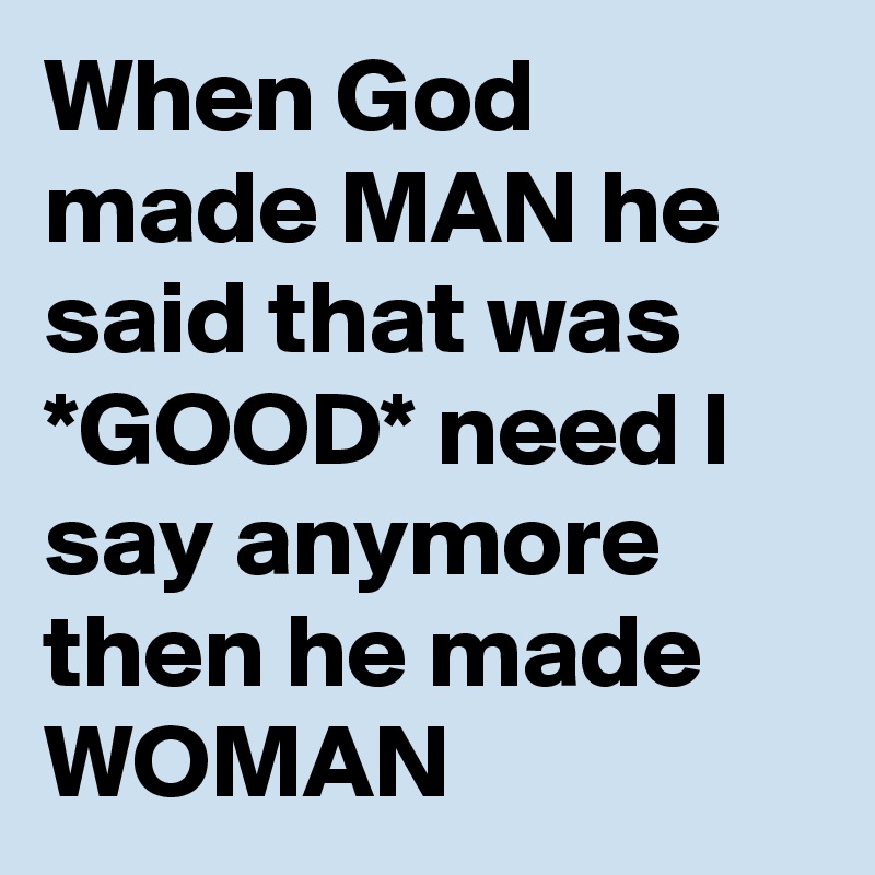 When God made MAN he said that was *GOOD* need I say anymore then he made WOMAN 