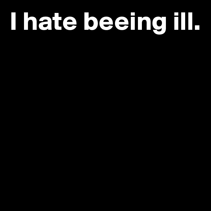 I hate beeing ill. 





