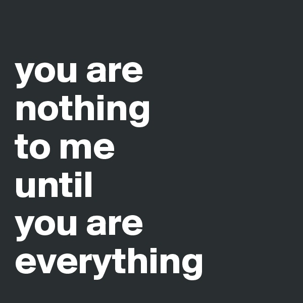 
you are 
nothing 
to me 
until 
you are 
everything