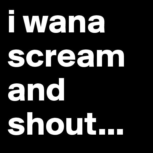 i wana scream and shout...