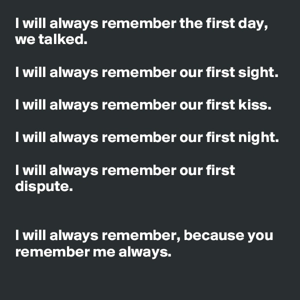 I will always remember the first day, we talked.

I will always remember our first sight.

I will always remember our first kiss.

I will always remember our first night.

I will always remember our first dispute.


I will always remember, because you remember me always.