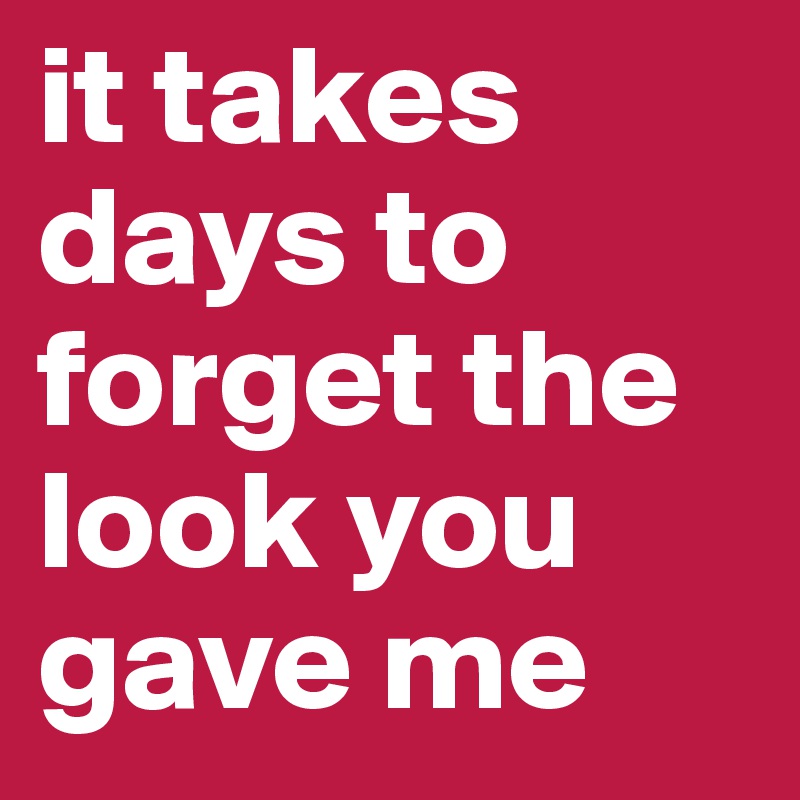 it takes days to forget the look you gave me