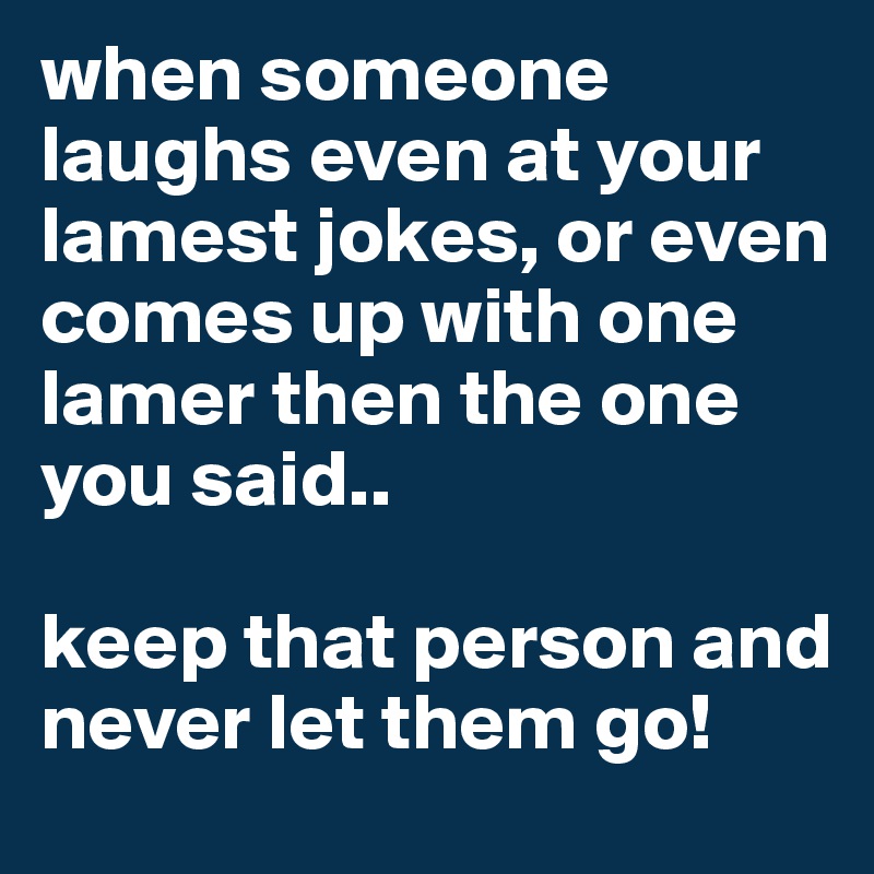 when someone  laughs even at your lamest jokes, or even comes up with one lamer then the one you said.. 

keep that person and never let them go!
