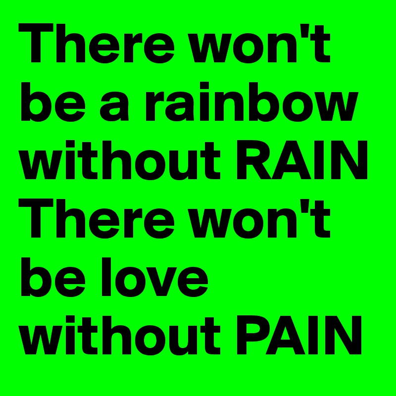 There won't be a rainbow without RAIN There won't be love without PAIN