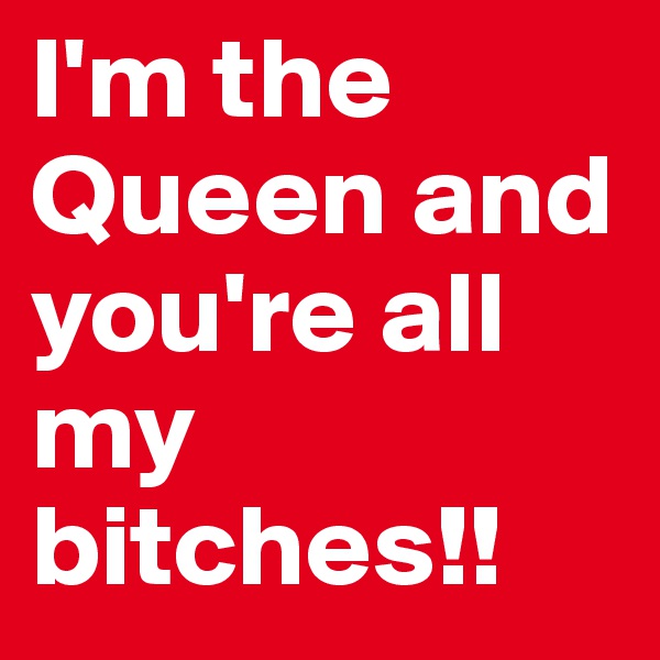 I'm the Queen and you're all my bitches!!