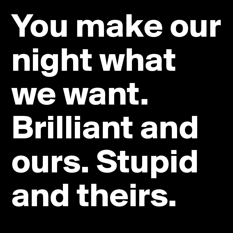 You make our night what we want. Brilliant and ours. Stupid and theirs. 
