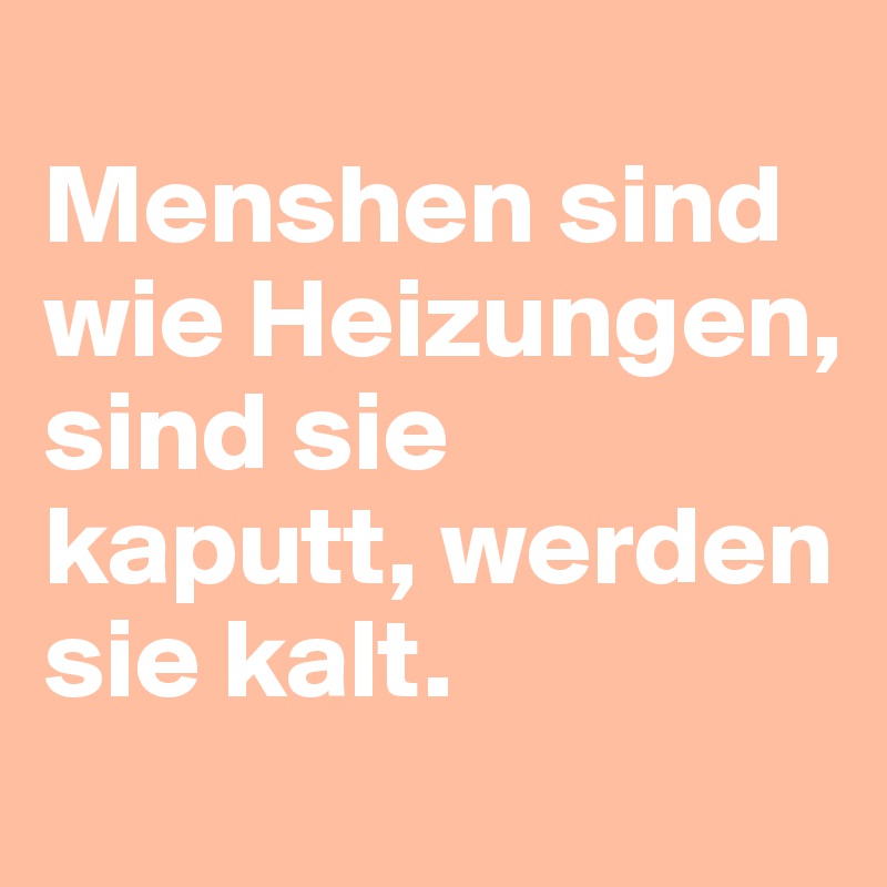 
Menshen sind wie Heizungen, sind sie kaputt, werden sie kalt.