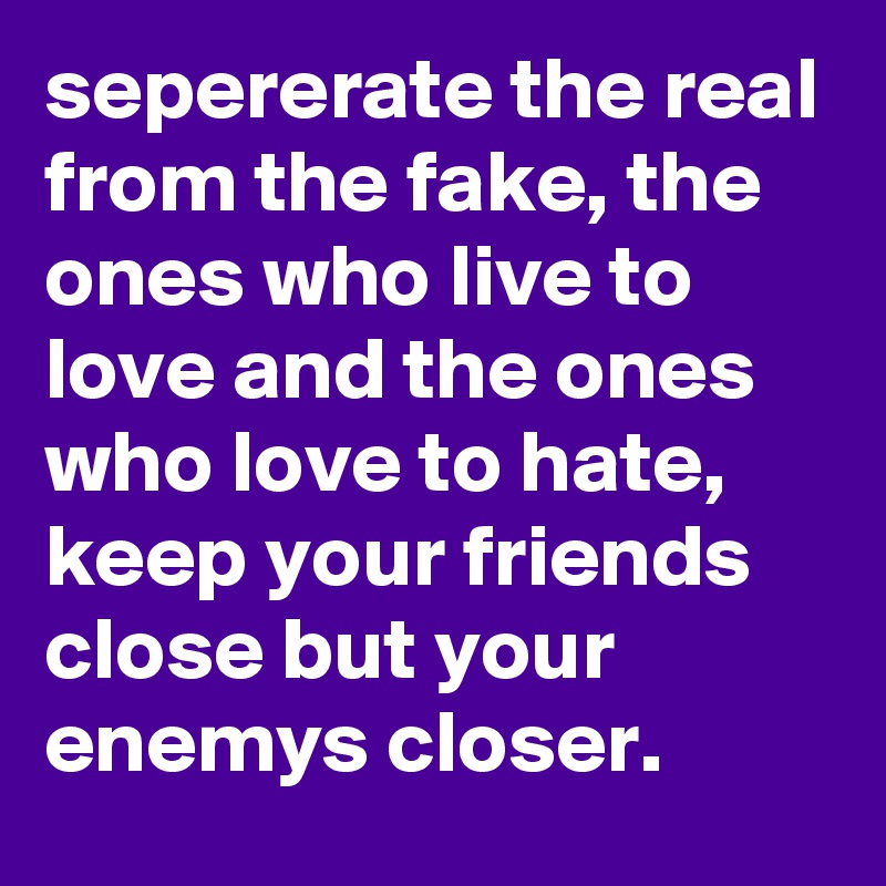 sepererate the real from the fake, the ones who live to love and the ones who love to hate, keep your friends close but your enemys closer.