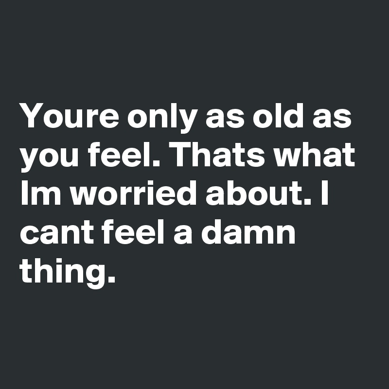 

Youre only as old as you feel. Thats what Im worried about. I cant feel a damn thing.

