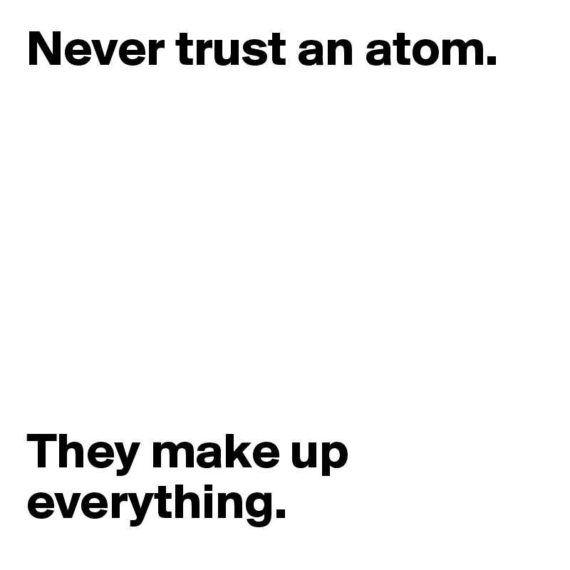 Never trust an atom.







They make up everything.
