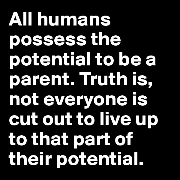 All humans possess the potential to be a parent. Truth is, not everyone is cut out to live up to that part of their potential.