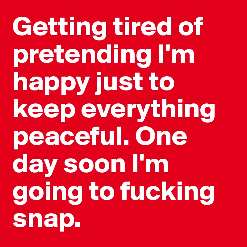Getting tired of pretending I'm happy just to keep everything peaceful. One day soon I'm going to fucking snap. 