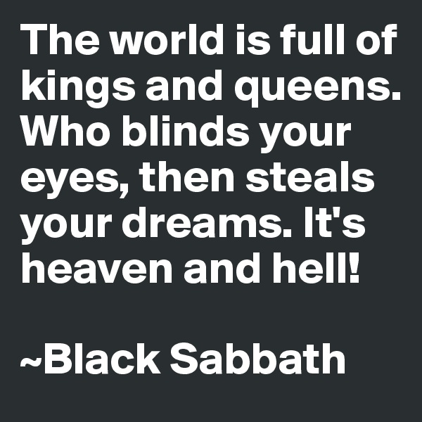 The world is full of kings and queens. Who blinds your eyes, then steals your dreams. It's heaven and hell!

~Black Sabbath