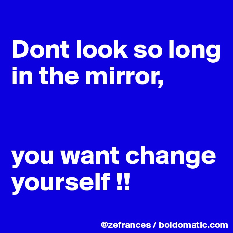 
Dont look so long in the mirror,


you want change yourself !!