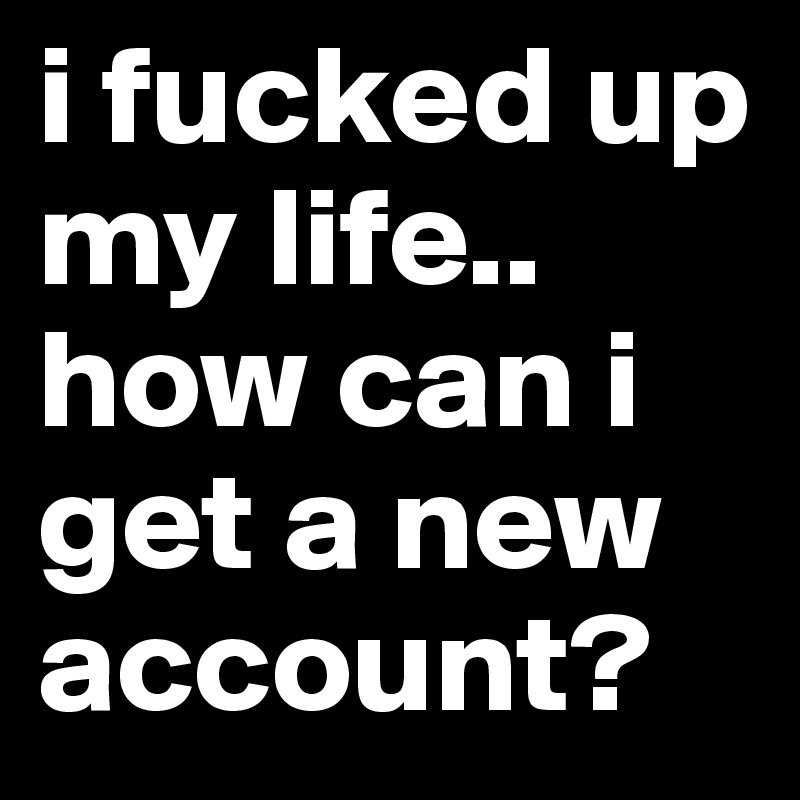 i fucked up my life.. how can i get a new account?