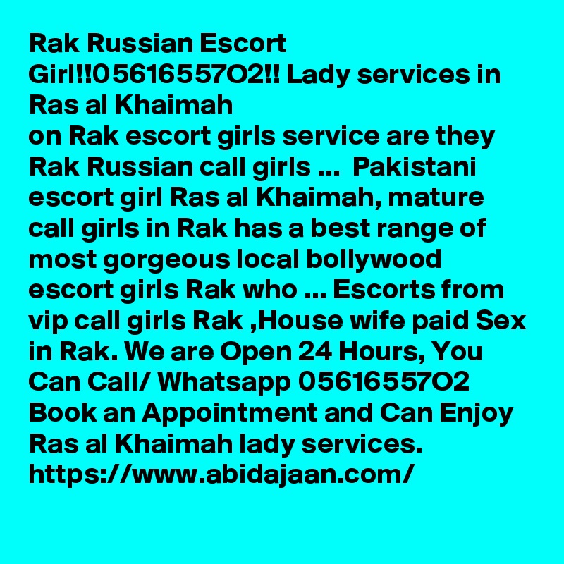 Rak Russian Escort Girl!!05616557O2!! Lady services in Ras al Khaimah
on Rak escort girls service are they Rak Russian call girls ...  Pakistani escort girl Ras al Khaimah, mature call girls in Rak has a best range of most gorgeous local bollywood escort girls Rak who ... Escorts from vip call girls Rak ,House wife paid Sex in Rak. We are Open 24 Hours, You Can Call/ Whatsapp 05616557O2 Book an Appointment and Can Enjoy Ras al Khaimah lady services. 
https://www.abidajaan.com/ 