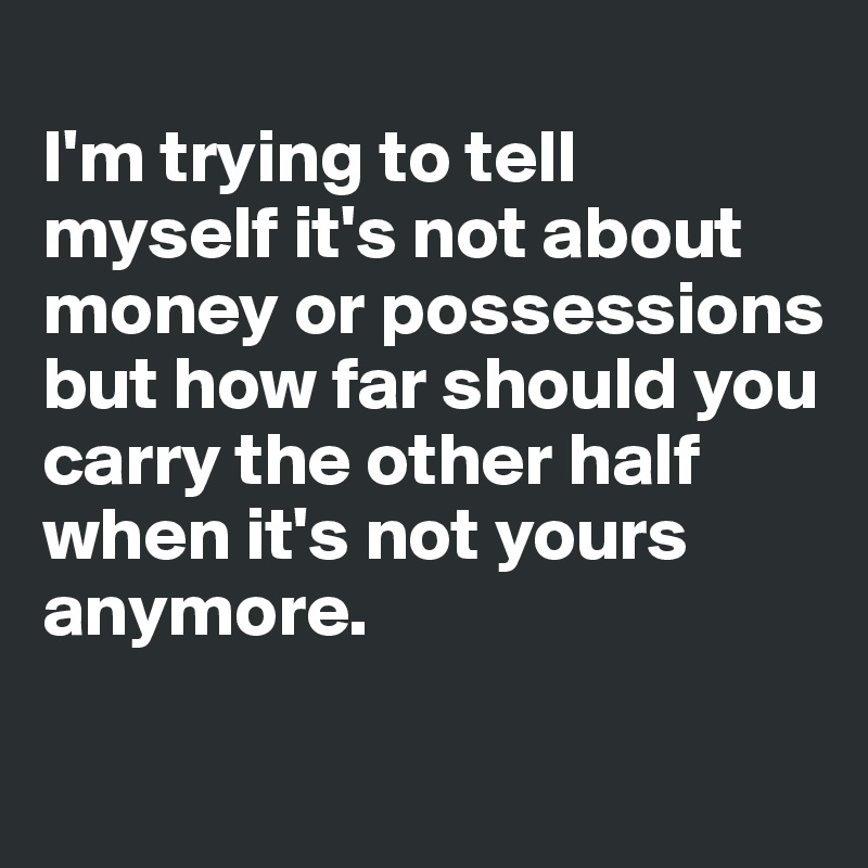 
I'm trying to tell myself it's not about money or possessions but how far should you carry the other half when it's not yours anymore.

