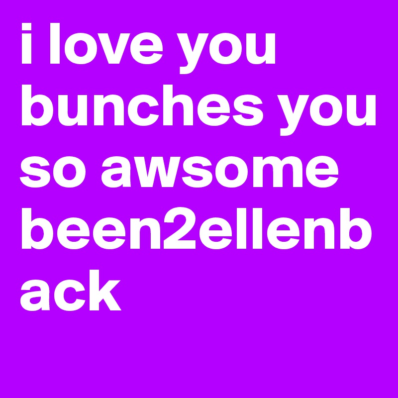 i love you bunches you so awsome been2ellenback