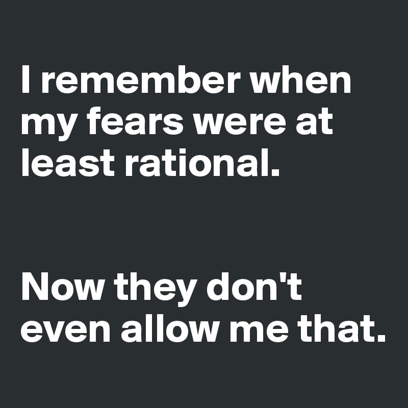 
I remember when my fears were at least rational. 


Now they don't even allow me that. 