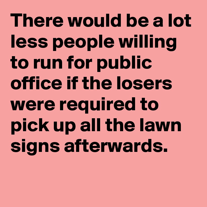 There would be a lot less people willing to run for public office if the losers were required to pick up all the lawn signs afterwards.
